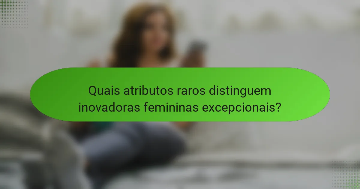 Quais atributos raros distinguem inovadoras femininas excepcionais?