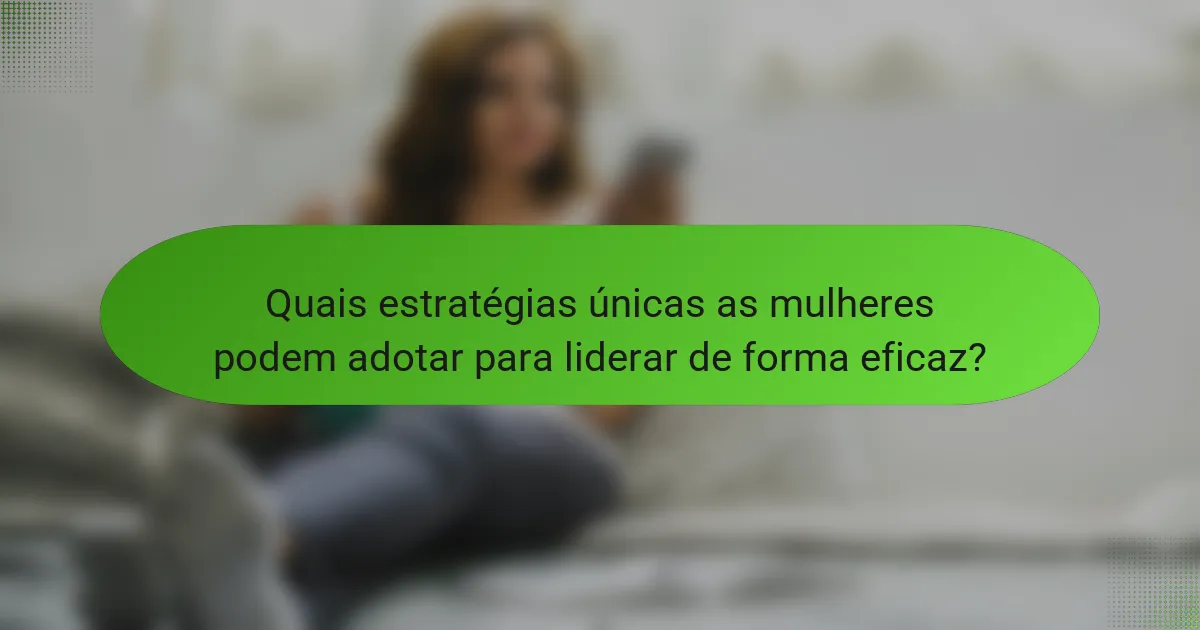 Quais estratégias únicas as mulheres podem adotar para liderar de forma eficaz?